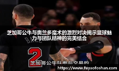 芝加哥公牛与奥兰多魔术的激烈对决揭示篮球魅力与团队精神的完美结合